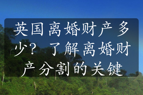 英国离婚财产多少？了解离婚财产分割的关键