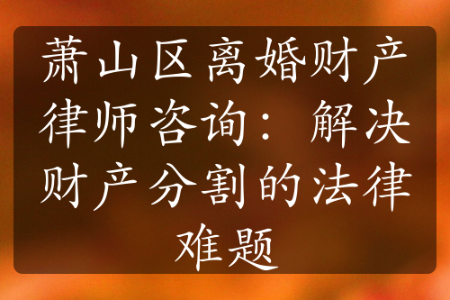 萧山区离婚财产律师咨询：解决财产分割的法律难题