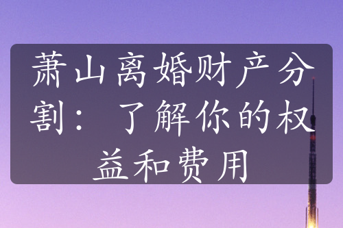 萧山离婚财产分割：了解你的权益和费用