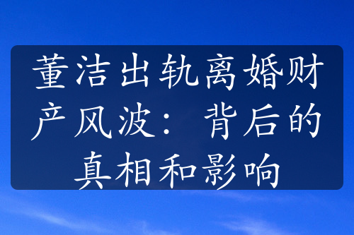 董洁出轨离婚财产风波：背后的真相和影响