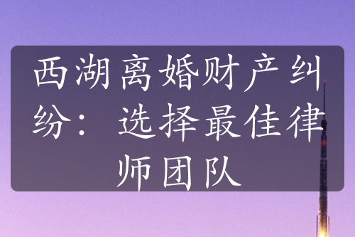 西湖离婚财产纠纷：选择最佳律师团队