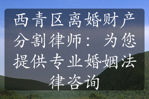 西青区离婚财产分割律师：为您提供专业婚姻法律咨询