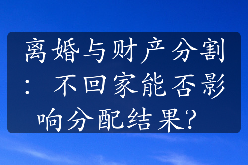 离婚与财产分割：不回家能否影响分配结果？