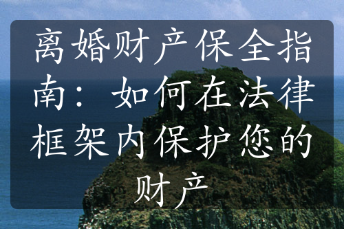 离婚财产保全指南：如何在法律框架内保护您的财产