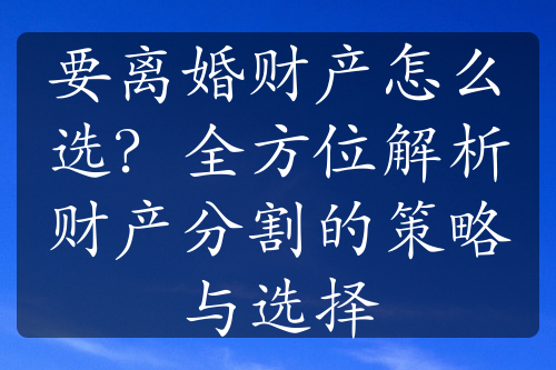 要离婚财产怎么选？全方位解析财产分割的策略与选择