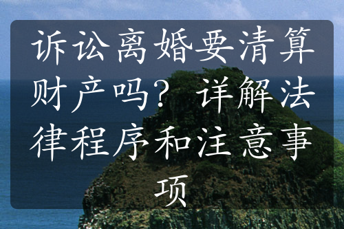 诉讼离婚要清算财产吗？详解法律程序和注意事项