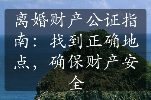 离婚财产公证指南：找到正确地点，确保财产安全