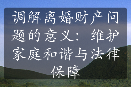 调解离婚财产问题的意义：维护家庭和谐与法律保障