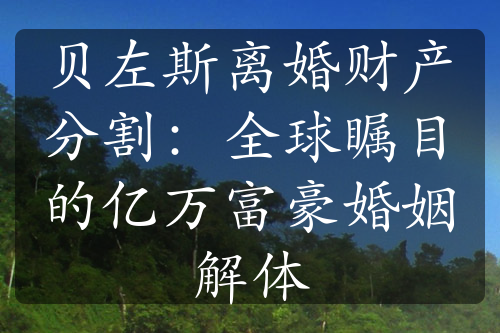 贝左斯离婚财产分割：全球瞩目的亿万富豪婚姻解体