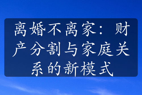 离婚不离家：财产分割与家庭关系的新模式