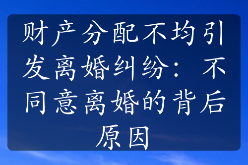 财产分配不均引发离婚纠纷：不同意离婚的背后原因