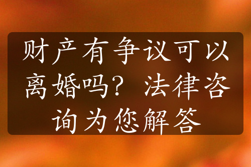 财产有争议可以离婚吗？法律咨询为您解答