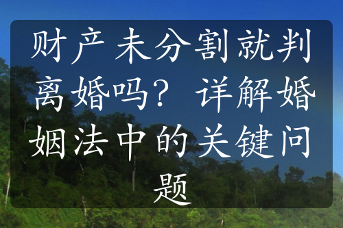 财产未分割就判离婚吗？详解婚姻法中的关键问题