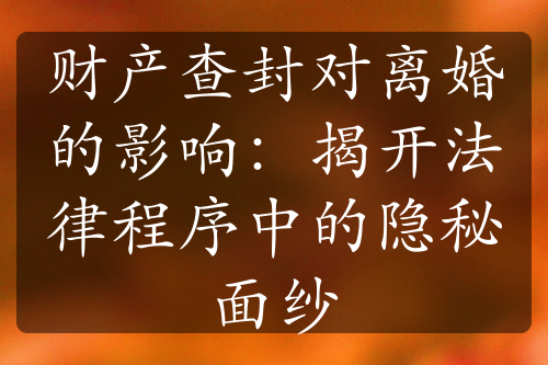 财产查封对离婚的影响：揭开法律程序中的隐秘面纱