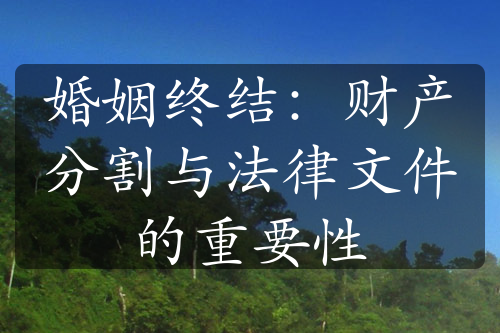 婚姻终结：财产分割与法律文件的重要性