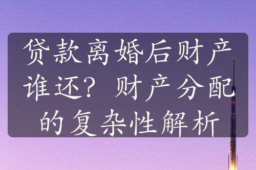 贷款离婚后财产谁还？财产分配的复杂性解析