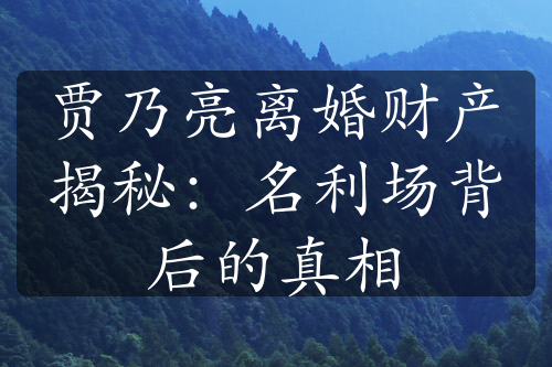 贾乃亮离婚财产揭秘：名利场背后的真相