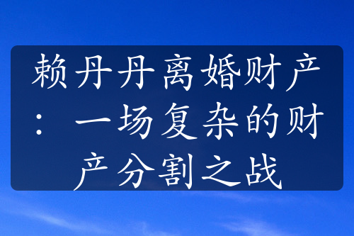 赖丹丹离婚财产：一场复杂的财产分割之战