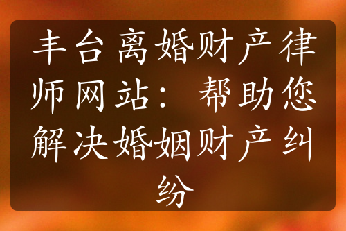 丰台离婚财产律师网站：帮助您解决婚姻财产纠纷