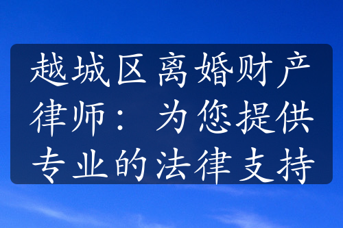 越城区离婚财产律师：为您提供专业的法律支持