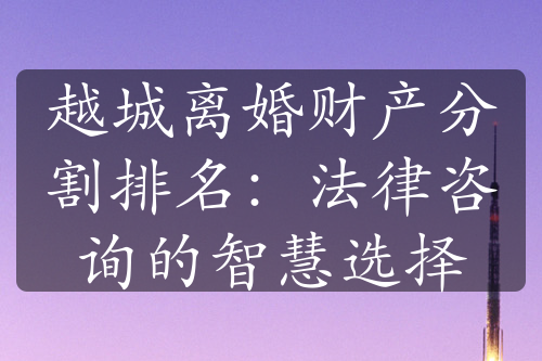 越城离婚财产分割排名：法律咨询的智慧选择