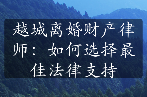 越城离婚财产律师：如何选择最佳法律支持