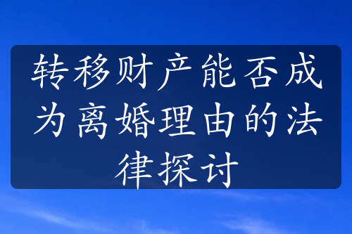 转移财产能否成为离婚理由的法律探讨