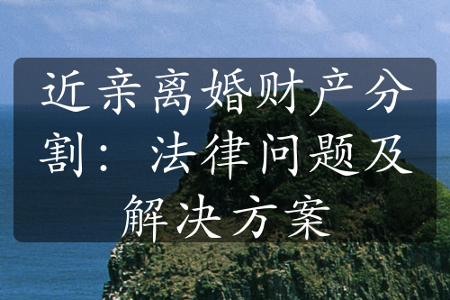 近亲离婚财产分割：法律问题及解决方案