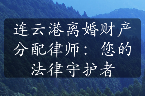 连云港离婚财产分配律师：您的法律守护者