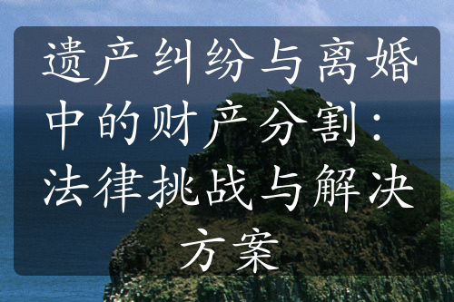 遗产纠纷与离婚中的财产分割：法律挑战与解决方案