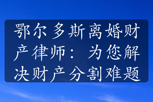 鄂尔多斯离婚财产律师：为您解决财产分割难题