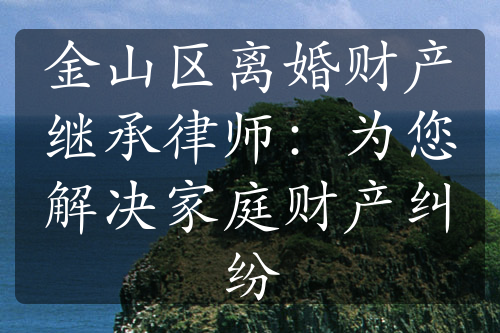 金山区离婚财产继承律师：为您解决家庭财产纠纷