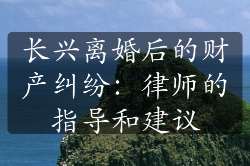 长兴离婚后的财产纠纷：律师的指导和建议