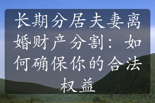 长期分居夫妻离婚财产分割：如何确保你的合法权益