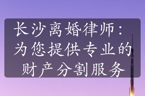 长沙离婚律师：为您提供专业的财产分割服务