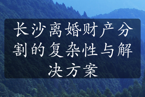 长沙离婚财产分割的复杂性与解决方案