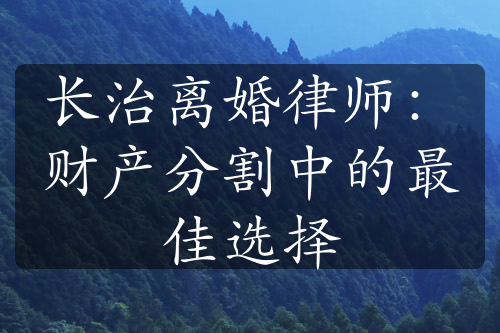 长治离婚律师：财产分割中的最佳选择