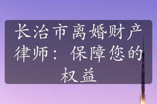 长治市离婚财产律师：保障您的权益