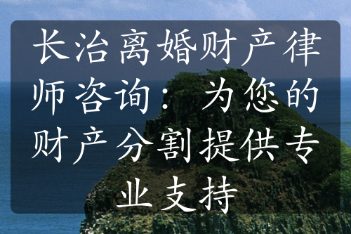 长治离婚财产律师咨询：为您的财产分割提供专业支持