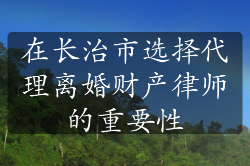 在长治市选择代理离婚财产律师的重要性