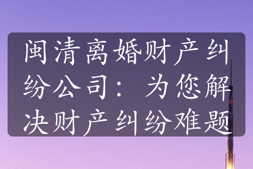 闽清离婚财产纠纷公司：为您解决财产纠纷难题