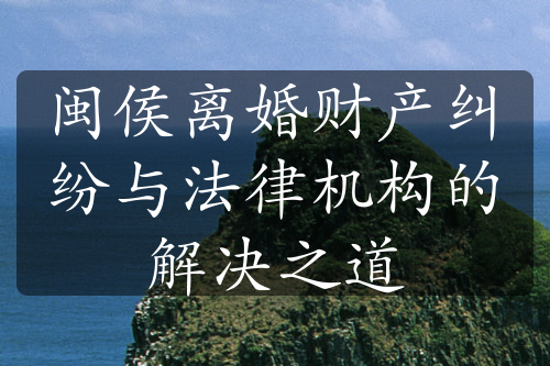 闽侯离婚财产纠纷与法律机构的解决之道