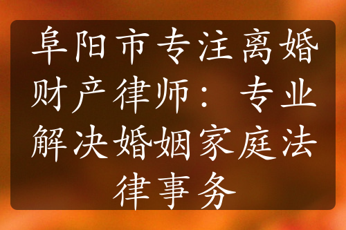 阜阳市专注离婚财产律师：专业解决婚姻家庭法律事务