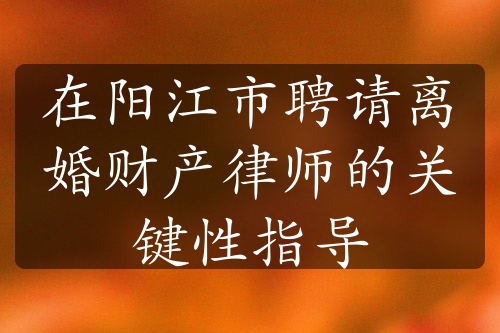 在阳江市聘请离婚财产律师的关键性指导