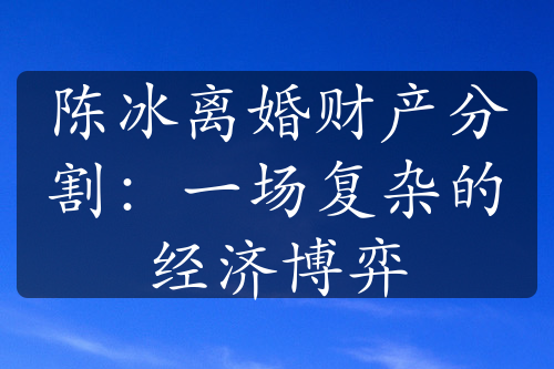 陈冰离婚财产分割：一场复杂的经济博弈