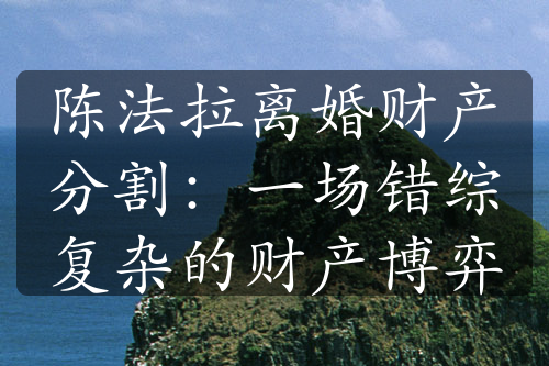 陈法拉离婚财产分割：一场错综复杂的财产博弈