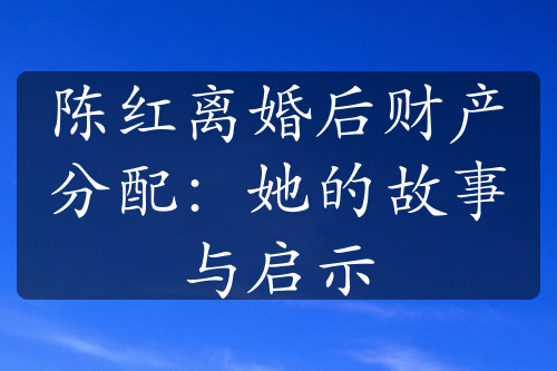 陈红离婚后财产分配：她的故事与启示