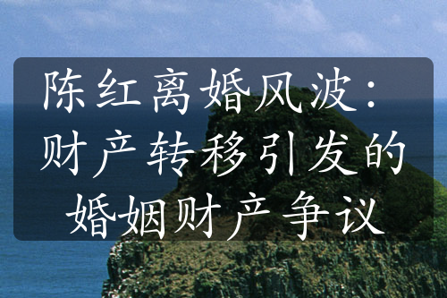 陈红离婚风波：财产转移引发的婚姻财产争议