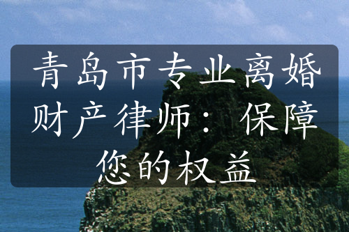 青岛市专业离婚财产律师：保障您的权益