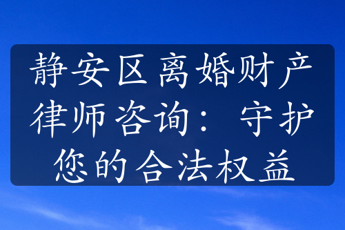 静安区离婚财产律师咨询：守护您的合法权益